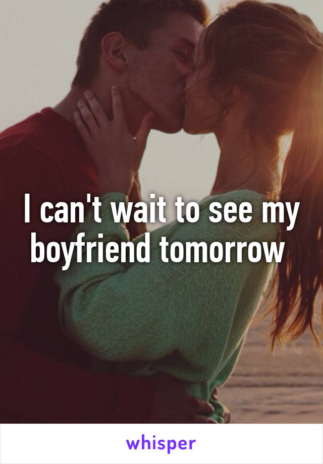 I can't wait to see my boyfriend tomorrow 