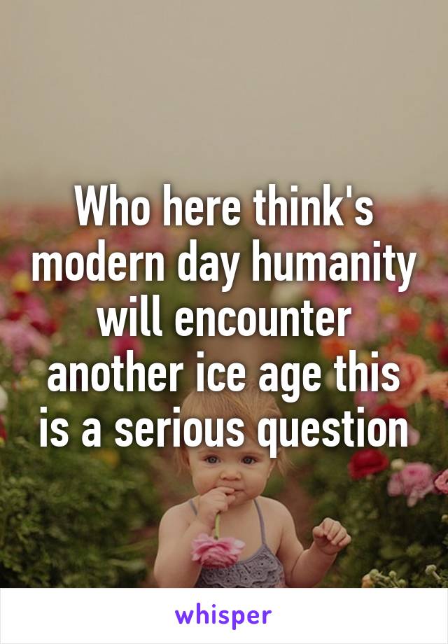 Who here think's modern day humanity will encounter another ice age this is a serious question