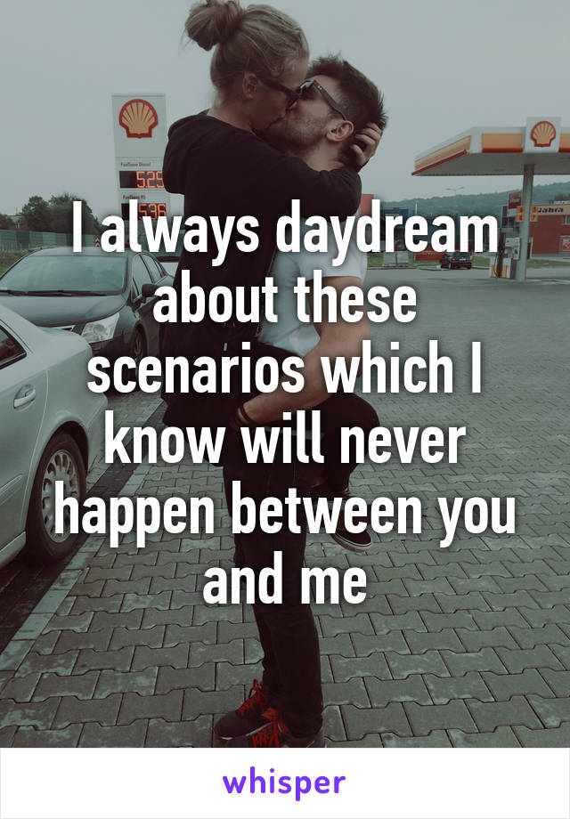 I always daydream about these scenarios which I know will never happen between you and me