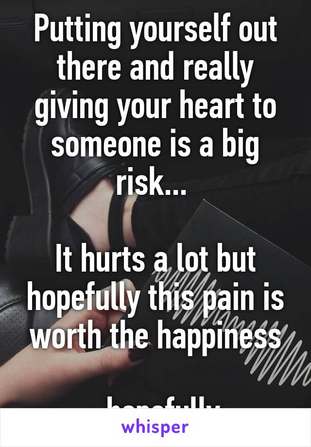 Putting yourself out there and really giving your heart to someone is a big risk... 

It hurts a lot but hopefully this pain is worth the happiness

...hopefully 