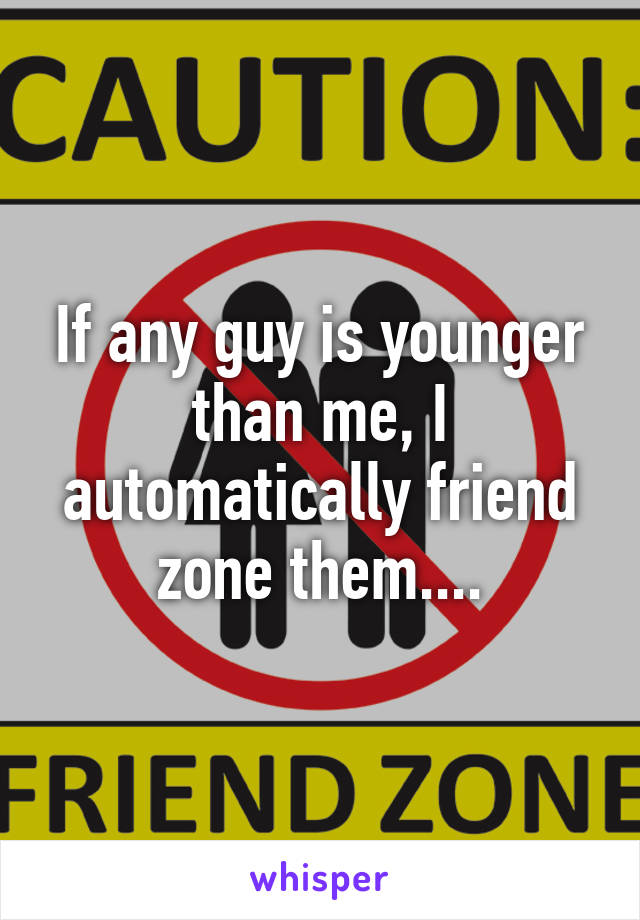 If any guy is younger than me, I automatically friend zone them....