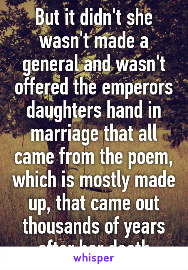 But it didn't she wasn't made a general and wasn't offered the emperors daughters hand in marriage that all came from the poem, which is mostly made up, that came out thousands of years after her death