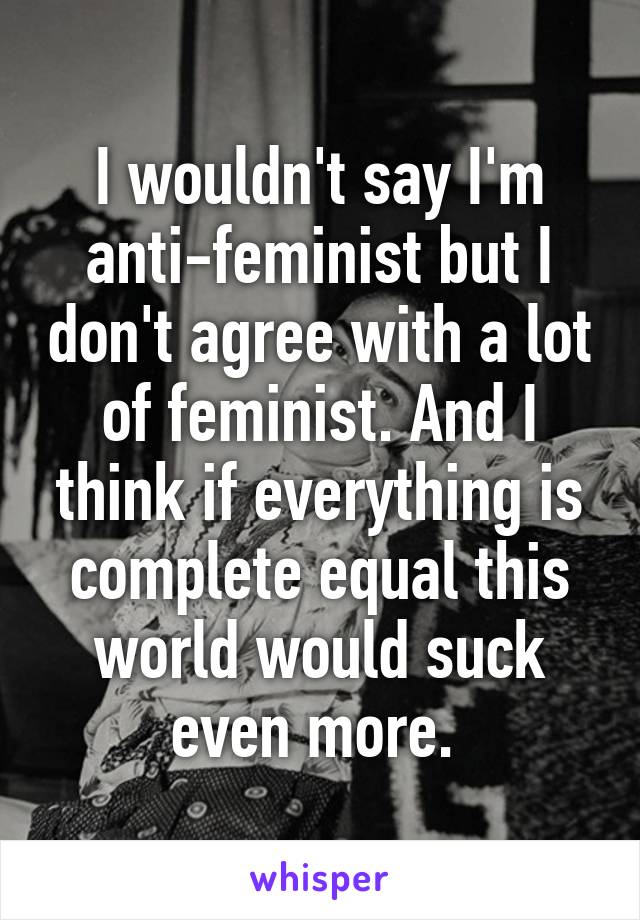 I wouldn't say I'm anti-feminist but I don't agree with a lot of feminist. And I think if everything is complete equal this world would suck even more. 