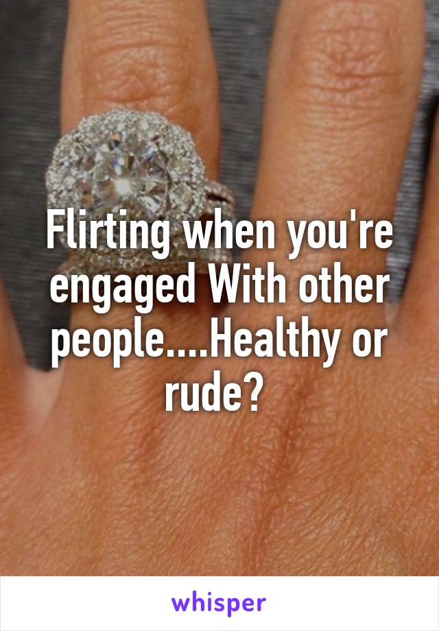 Flirting when you're engaged With other people....Healthy or rude? 