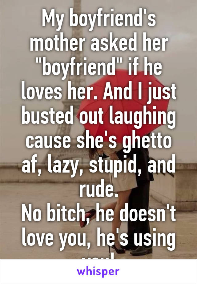 My boyfriend's mother asked her "boyfriend" if he loves her. And I just busted out laughing cause she's ghetto af, lazy, stupid, and rude.
No bitch, he doesn't love you, he's using you!