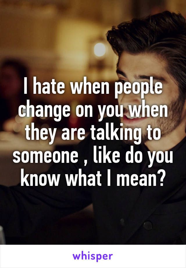 I hate when people change on you when they are talking to someone , like do you know what I mean?