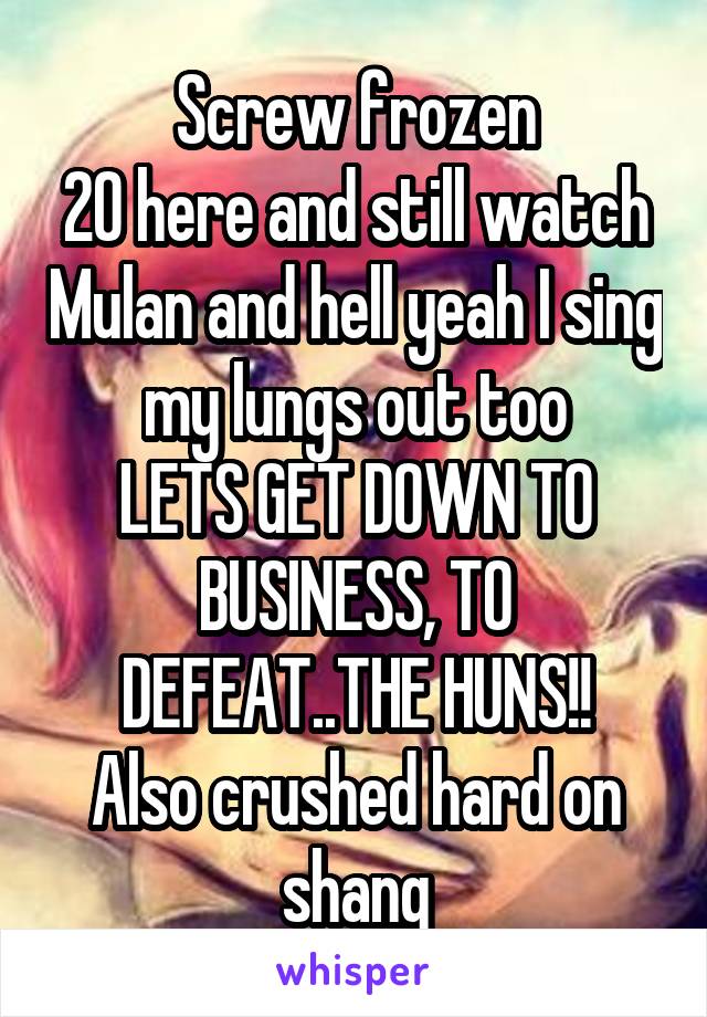 Screw frozen
20 here and still watch Mulan and hell yeah I sing my lungs out too
LETS GET DOWN TO BUSINESS, TO DEFEAT..THE HUNS!!
Also crushed hard on shang