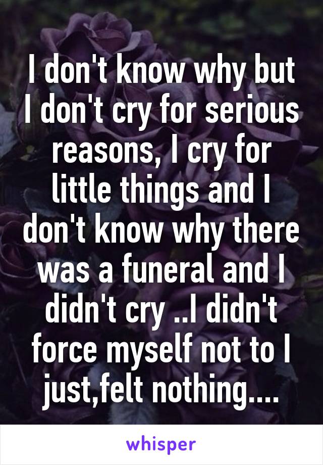 I don't know why but I don't cry for serious reasons, I cry for little things and I don't know why there was a funeral and I didn't cry ..I didn't force myself not to I just,felt nothing....