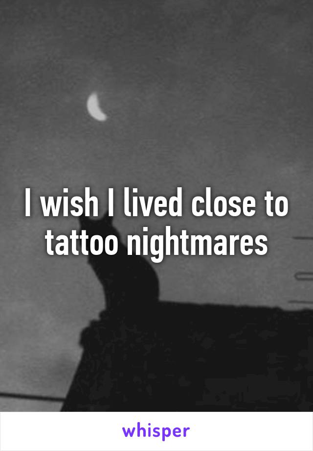 I wish I lived close to tattoo nightmares