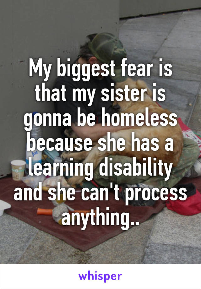 My biggest fear is that my sister is gonna be homeless because she has a learning disability and she can't process anything..