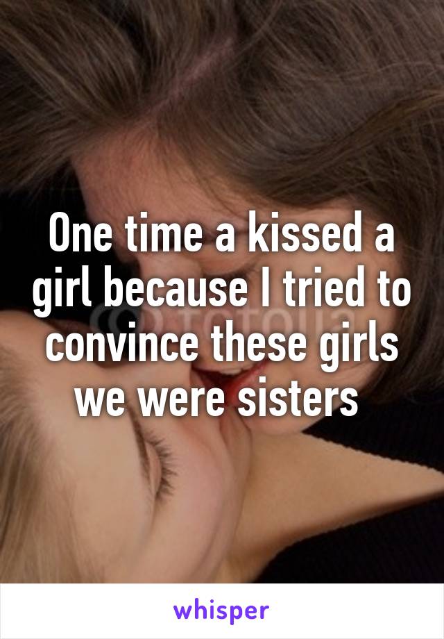 One time a kissed a girl because I tried to convince these girls we were sisters 