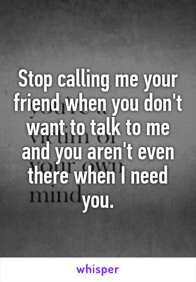 Stop calling me your friend when you don't want to talk to me and you aren't even there when I need you.