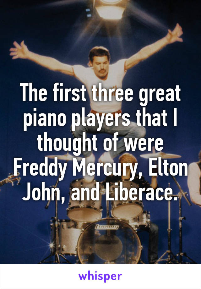 The first three great piano players that I thought of were Freddy Mercury, Elton John, and Liberace.
