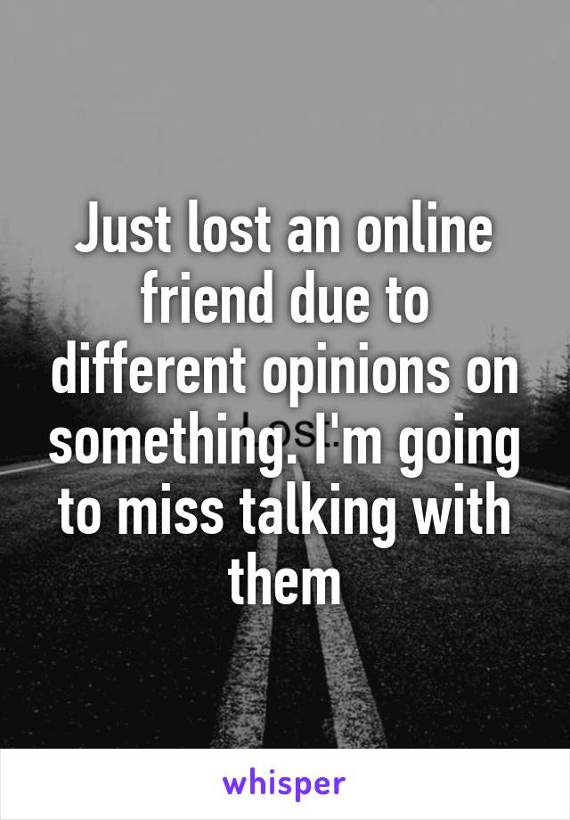 Just lost an online friend due to different opinions on something. I'm going to miss talking with them