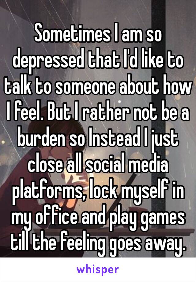 Sometimes I am so depressed that I'd like to talk to someone about how I feel. But I rather not be a burden so Instead I just close all social media platforms, lock myself in my office and play games till the feeling goes away.