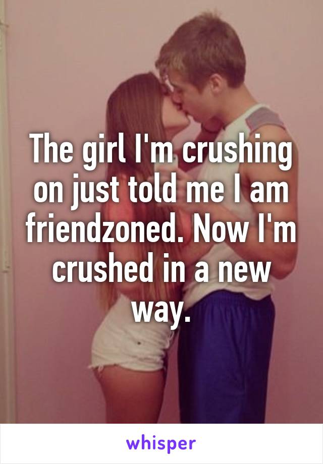 The girl I'm crushing on just told me I am friendzoned. Now I'm crushed in a new way.