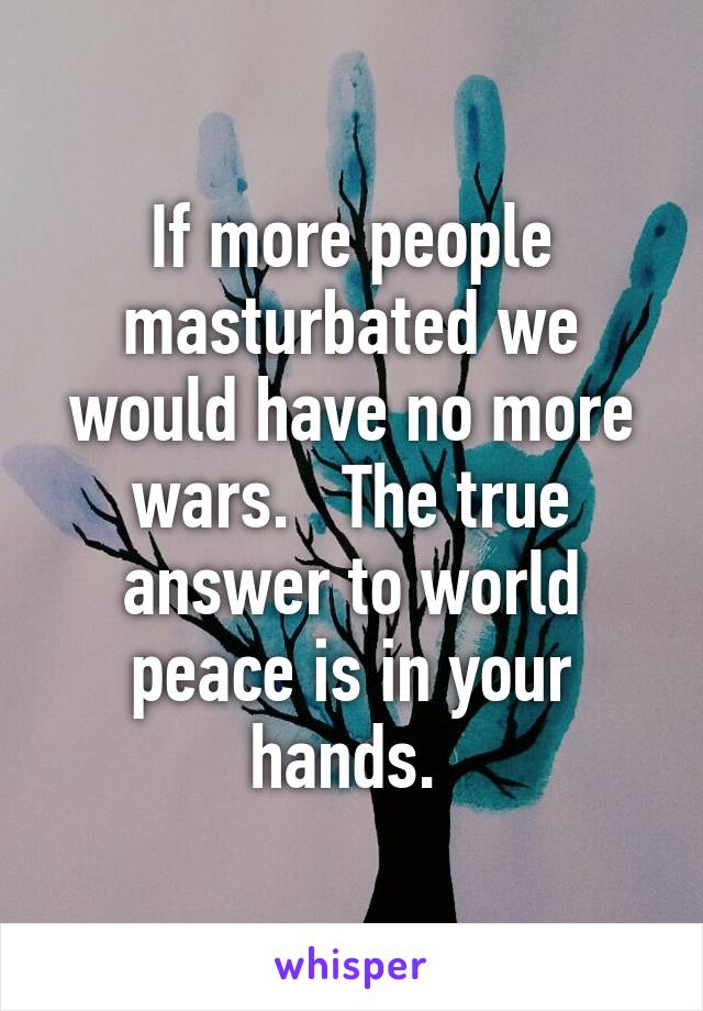 If more people masturbated we would have no more wars.   The true answer to world peace is in your hands. 
