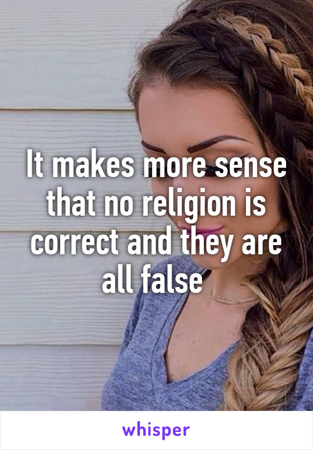 It makes more sense that no religion is correct and they are all false 