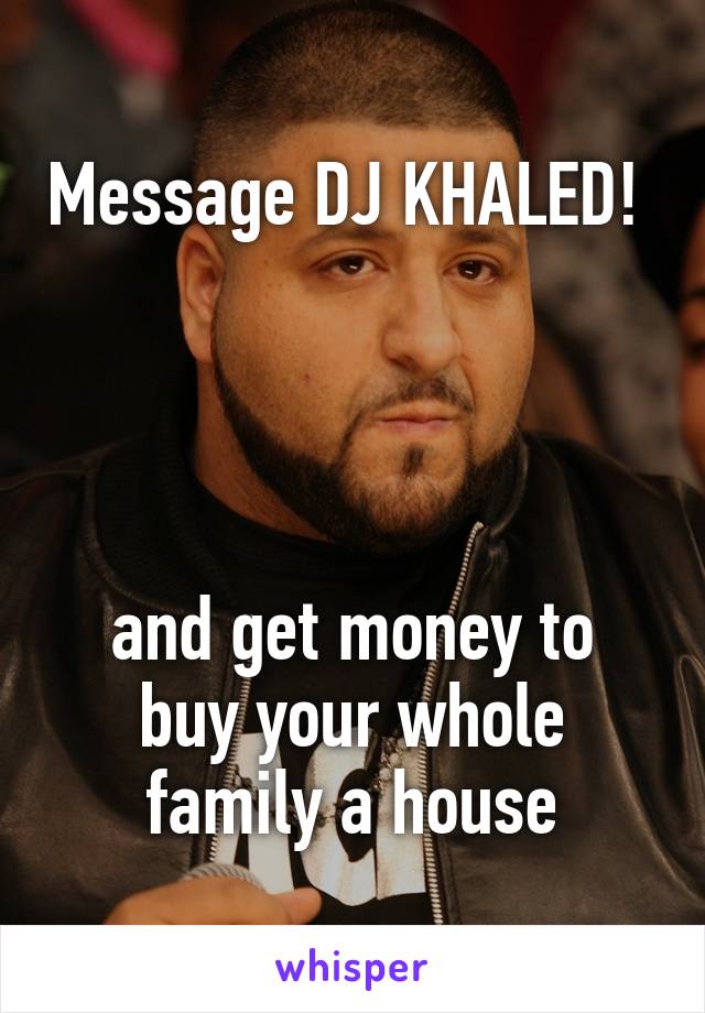 Message DJ KHALED! 




and get money to buy your whole family a house