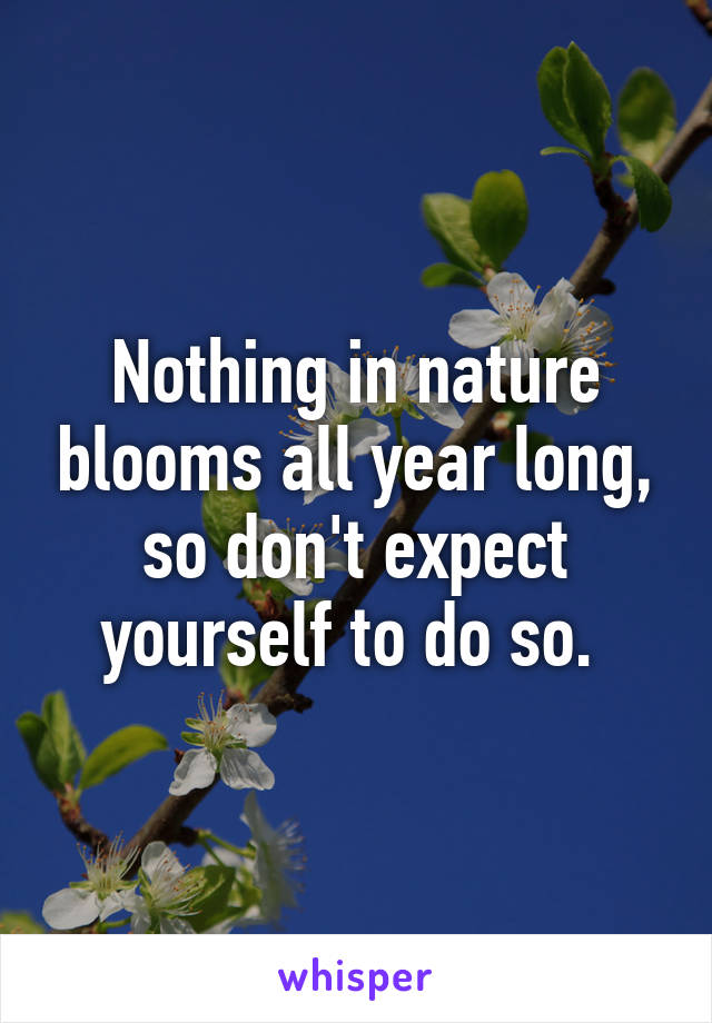 Nothing in nature blooms all year long, so don't expect yourself to do so. 