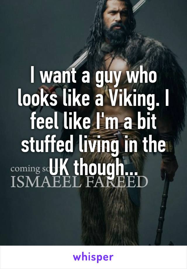 I want a guy who looks like a Viking. I feel like I'm a bit stuffed living in the UK though...
