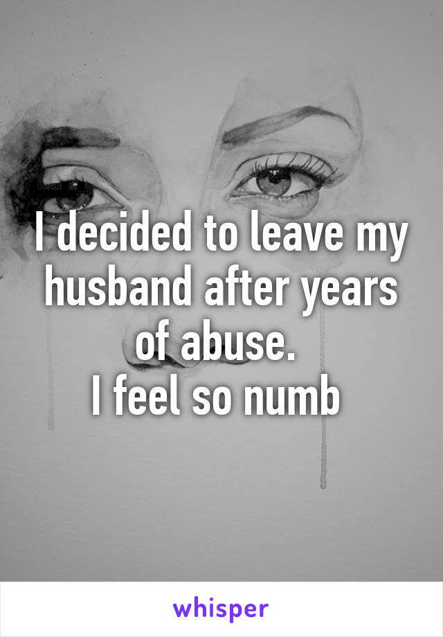 I decided to leave my husband after years of abuse. 
I feel so numb 