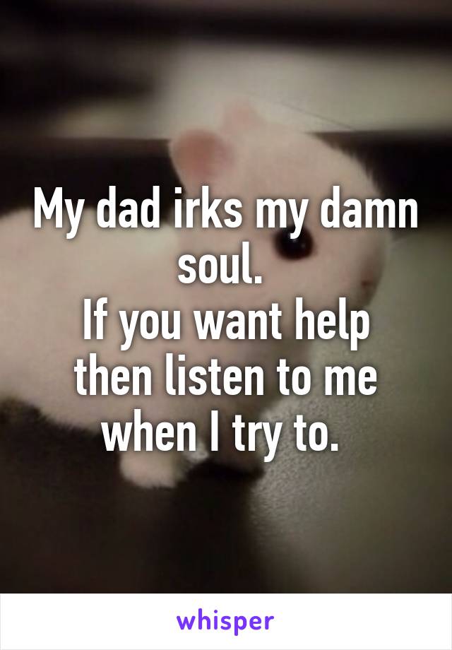 My dad irks my damn soul. 
If you want help then listen to me when I try to. 