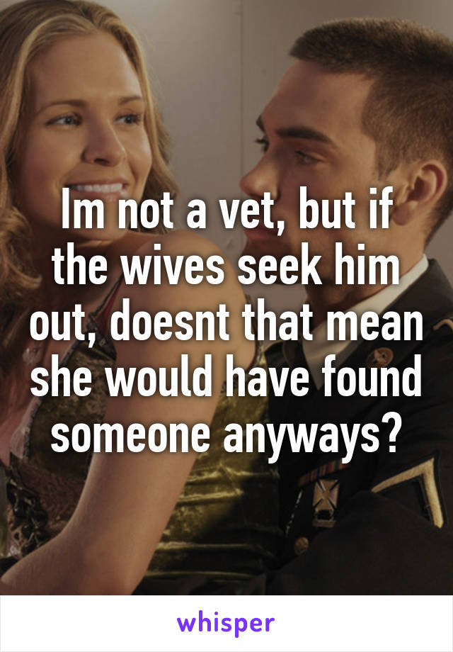 Im not a vet, but if the wives seek him out, doesnt that mean she would have found someone anyways?