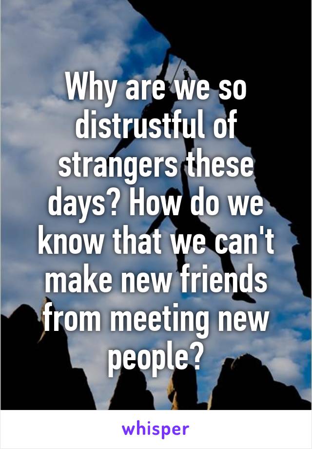Why are we so distrustful of strangers these days? How do we know that we can't make new friends from meeting new people?