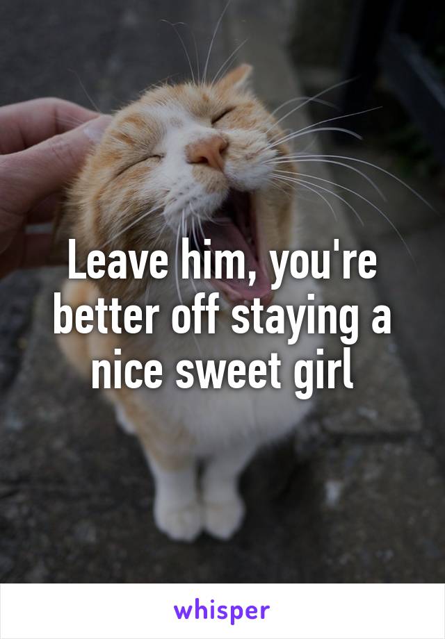Leave him, you're better off staying a nice sweet girl