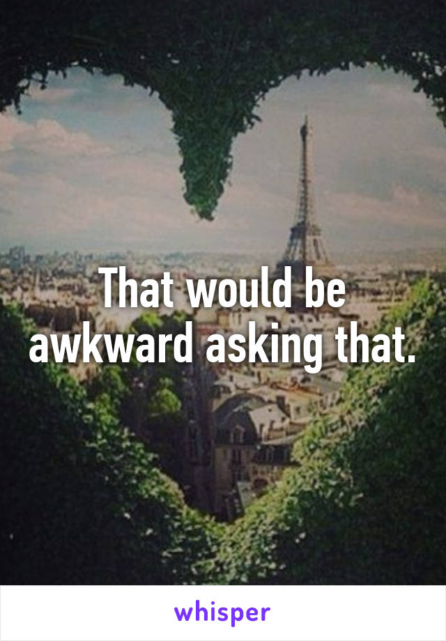 That would be awkward asking that.