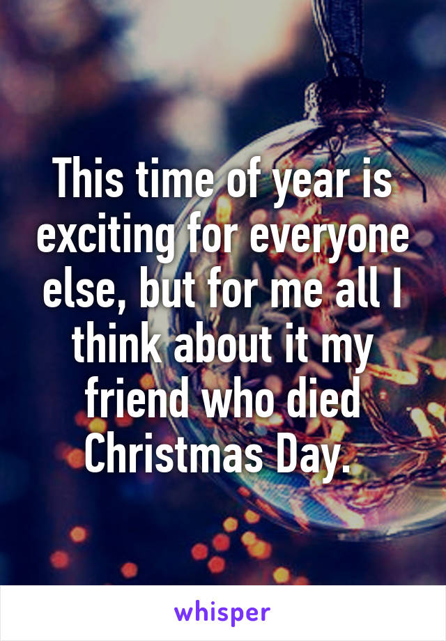 This time of year is exciting for everyone else, but for me all I think about it my friend who died Christmas Day. 