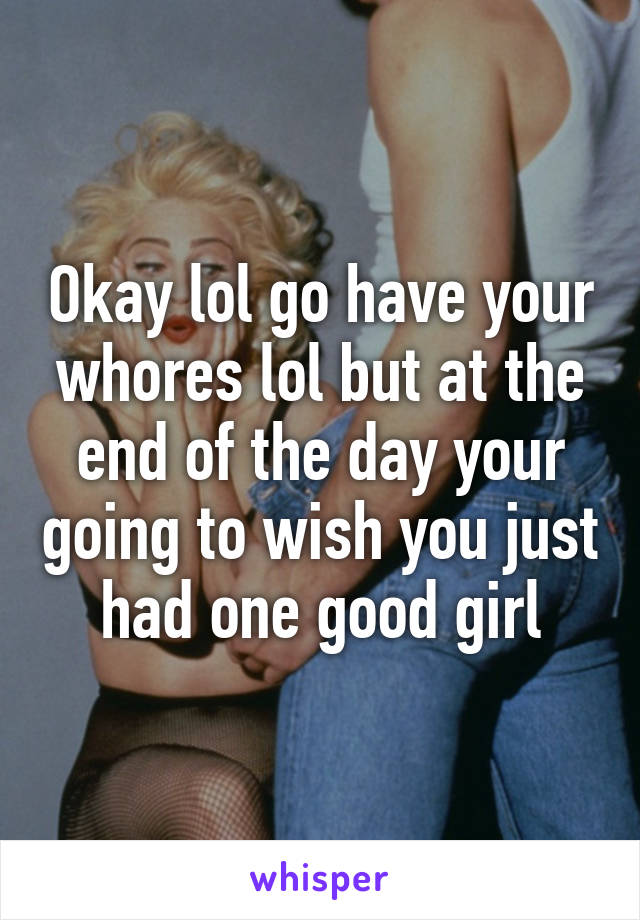 Okay lol go have your whores lol but at the end of the day your going to wish you just had one good girl