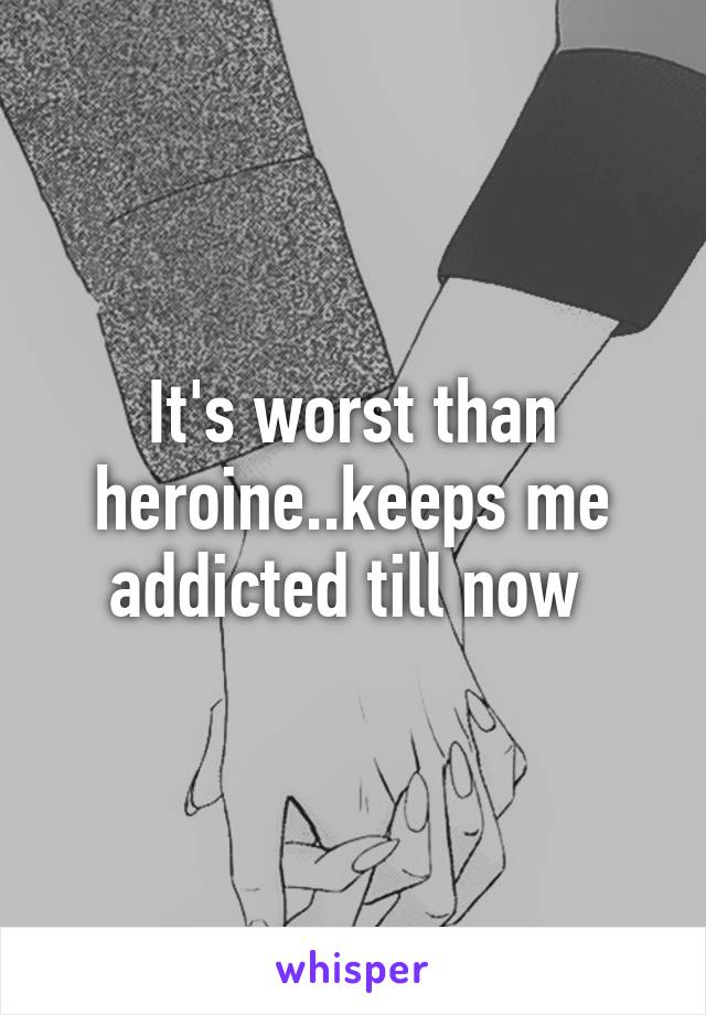 It's worst than heroine..keeps me addicted till now 