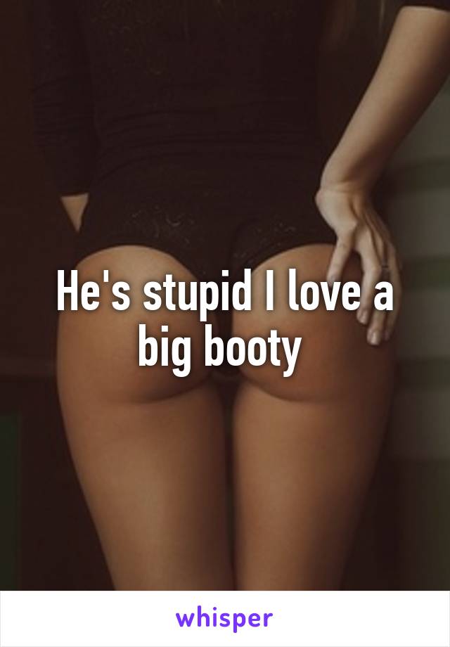 He's stupid I love a big booty 