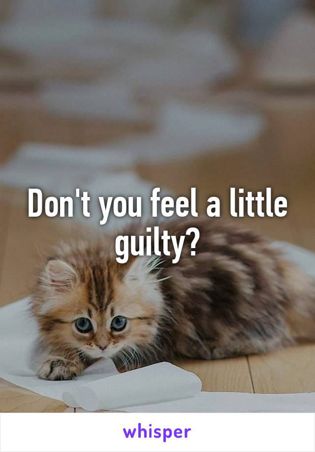 Don't you feel a little guilty?