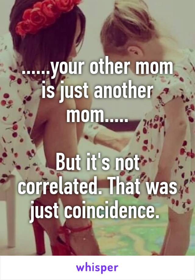 ......your other mom is just another mom.....

But it's not correlated. That was just coincidence. 