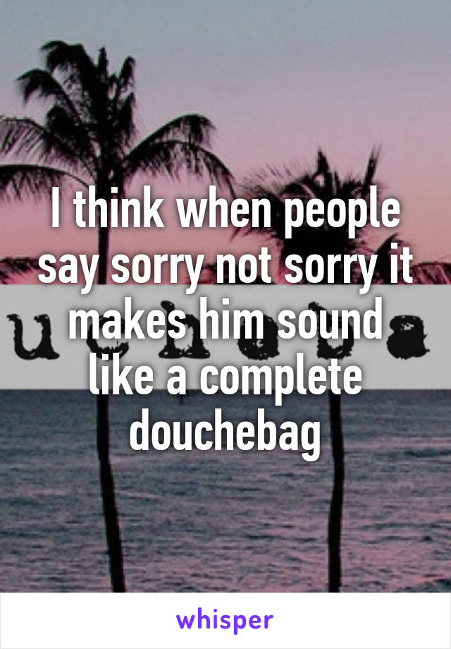 I think when people say sorry not sorry it makes him sound like a complete douchebag