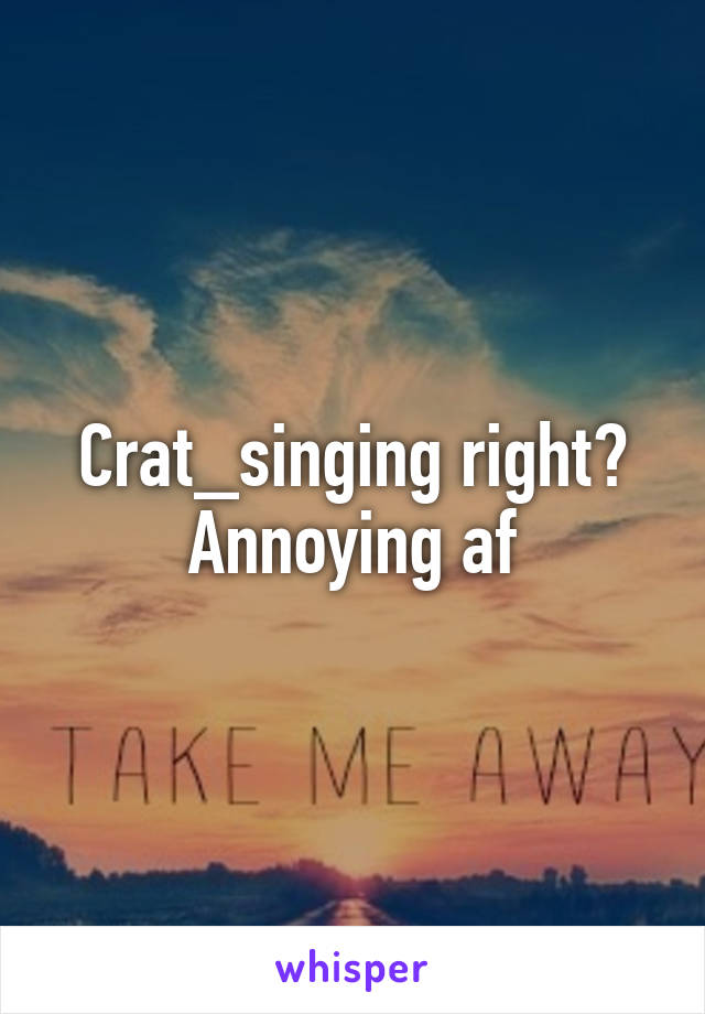 Crat_singing right? Annoying af