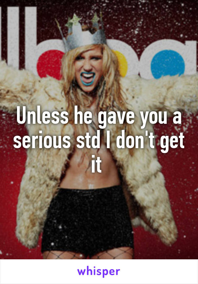 Unless he gave you a serious std I don't get it 