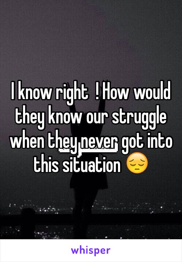 I know right  ! How would they know our struggle when they never got into this situation 😔