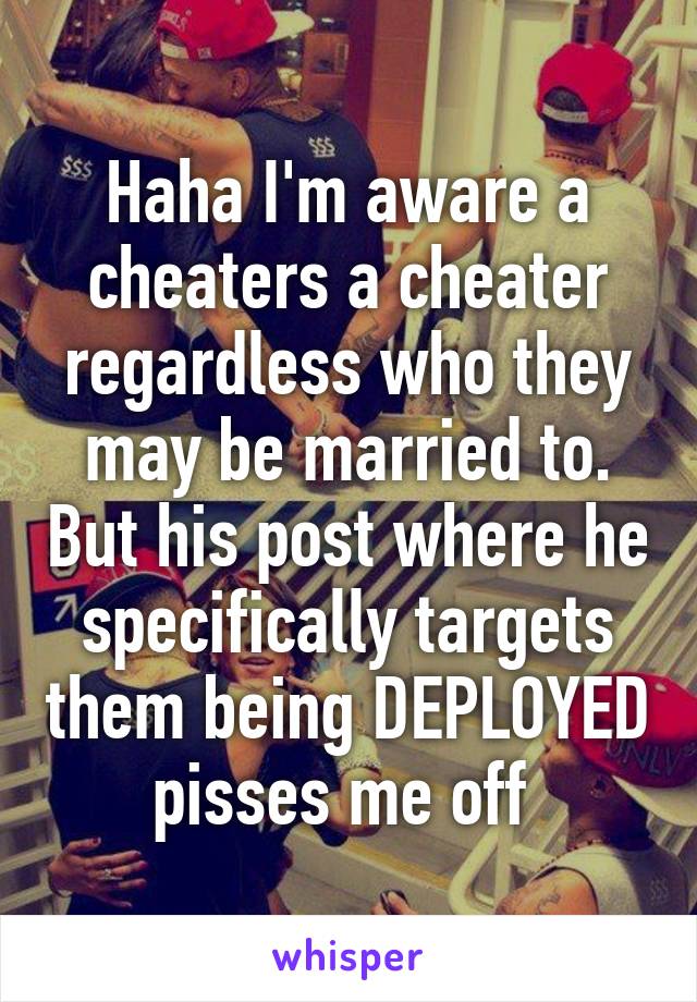Haha I'm aware a cheaters a cheater regardless who they may be married to. But his post where he specifically targets them being DEPLOYED pisses me off 