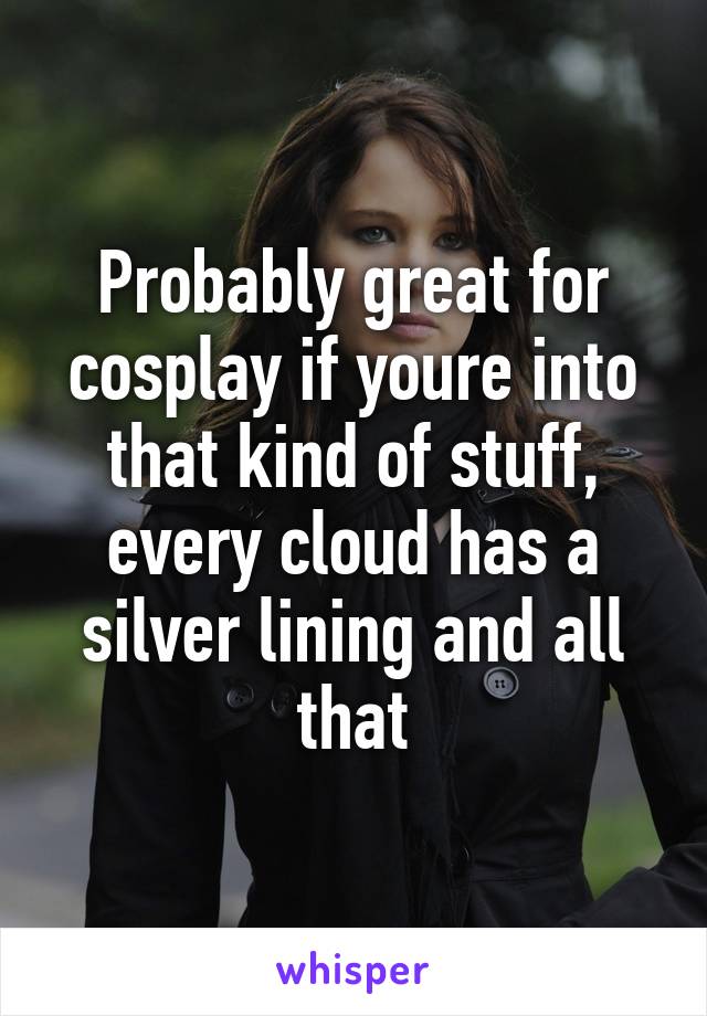 Probably great for cosplay if youre into that kind of stuff, every cloud has a silver lining and all that