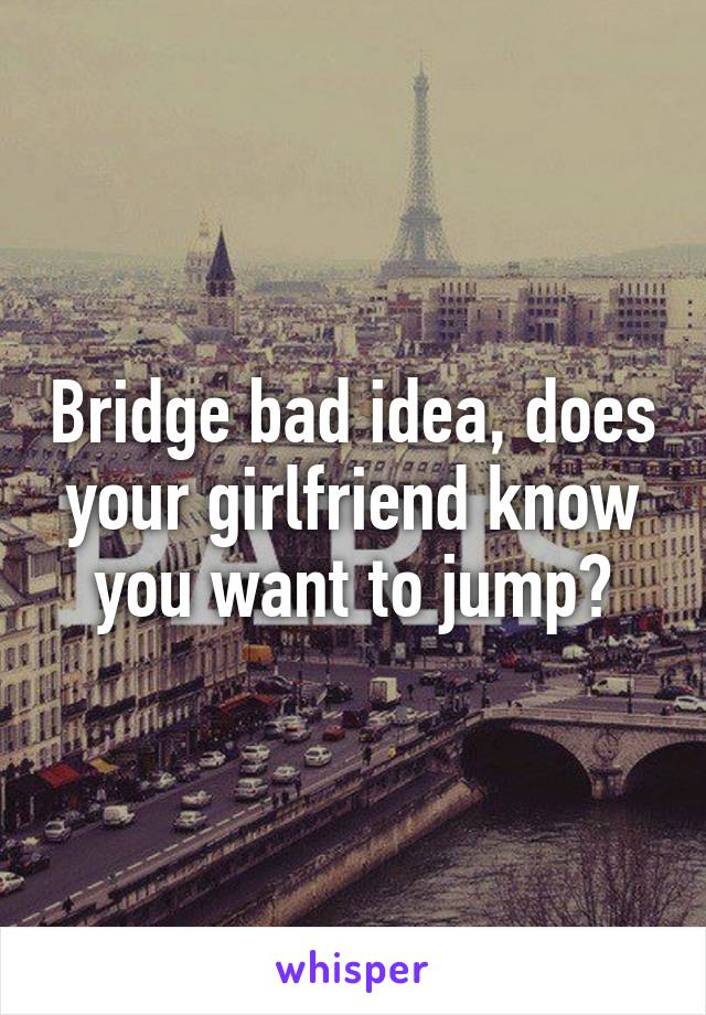 Bridge bad idea, does your girlfriend know you want to jump?