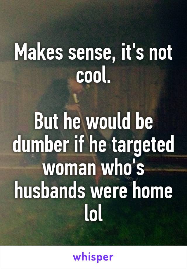 Makes sense, it's not cool.

But he would be dumber if he targeted woman who's husbands were home lol