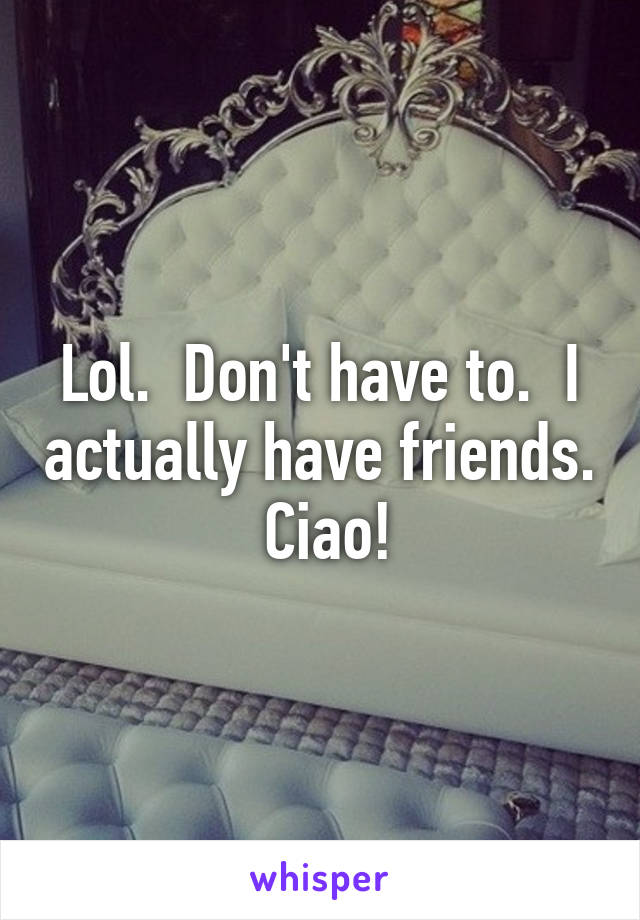 Lol.  Don't have to.  I actually have friends.  Ciao!
