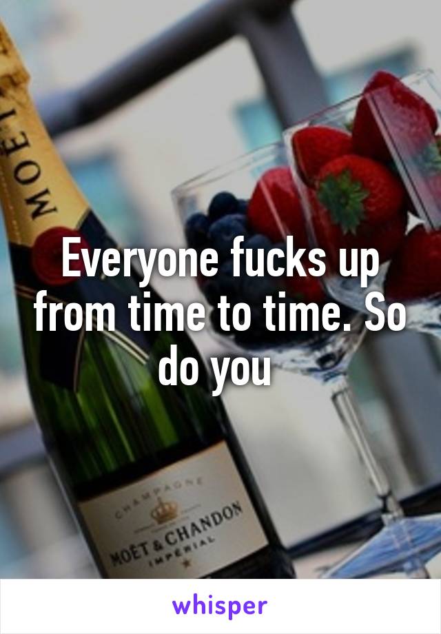 Everyone fucks up from time to time. So do you 