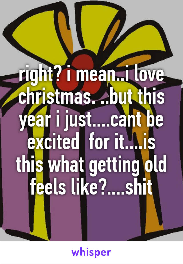 right? i mean..i love christmas. ..but this year i just....cant be excited  for it....is this what getting old feels like?....shit