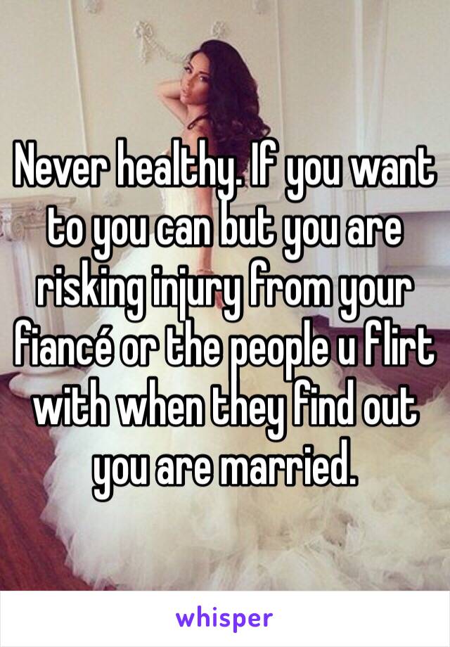 Never healthy. If you want to you can but you are risking injury from your fiancé or the people u flirt with when they find out you are married. 