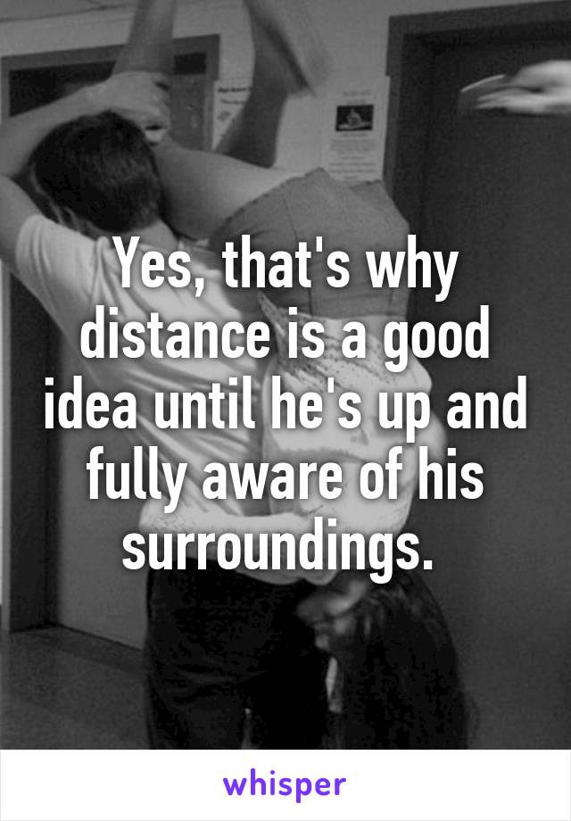 Yes, that's why distance is a good idea until he's up and fully aware of his surroundings. 